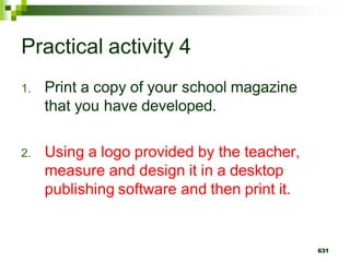 Practical activity 4
1. Print a copy of your school magazine
that you have developed.
2. Using a logo provided by the teacher,
measure and design it in a desktop
publishing software and then print it.
631
 
