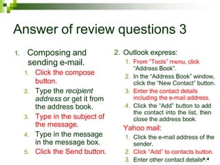 Answer of review questions 3
1. Composing and
sending e-mail.
1. Click the compose
button.
2. Type the recipient
address or get it from
the address book.
3. Type in the subject of
the message.
4. Type in the message
in the message box.
5. Click the Send button.
2. Outlook express:
1. From “Tools” menu, click
“Address Book”.
2. In the “Address Book” window,
click the “New Contact” button.
3. Enter the contact details
including the e-mail address.
4. Click the “Add” button to add
the contact into the list, then
close the address book.
Yahoo mail:
1. Click the e-mail address of the
sender.
2. Click “Add” to contacts button.
3. Enter other contact details6.4
 