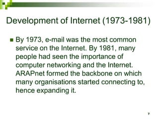 Development of Internet (1973-1981)
 By 1973, e-mail was the most common
service on the Internet. By 1981, many
people had seen the importance of
computer networking and the Internet.
ARAPnet formed the backbone on which
many organisations started connecting to,
hence expanding it.
7
 