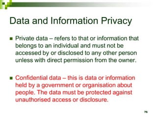 Data and Information Privacy
 Private data – refers to that or information that
belongs to an individual and must not be
accessed by or disclosed to any other person
unless with direct permission from the owner.
 Confidential data – this is data or information
held by a government or organisation about
people. The data must be protected against
unauthorised access or disclosure.
76
 