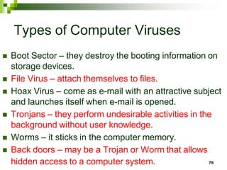 Types of Computer Viruses
 Boot Sector – they destroy the booting information on
storage devices.
 File Virus – attach themselves to files.
 Hoax Virus – come as e-mail with an attractive subject
and launches itself when e-mail is opened.
 Tronjans – they perform undesirable activities in the
background without user knowledge.
 Worms – it sticks in the computer memory.
 Back doors – may be a Trojan or Worm that allows
hidden access to a computer system. 79
 