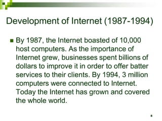 Development of Internet (1987-1994)
 By 1987, the Internet boasted of 10,000
host computers. As the importance of
Internet grew, businesses spent billions of
dollars to improve it in order to offer batter
services to their clients. By 1994, 3 million
computers were connected to Internet.
Today the Internet has grown and covered
the whole world.
8
 