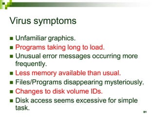 Virus symptoms
 Unfamiliar graphics.
 Programs taking long to load.
 Unusual error messages occurring more
frequently.
 Less memory available than usual.
 Files/Programs disappearing mysteriously.
 Changes to disk volume IDs.
 Disk access seems excessive for simple
task. 81
 