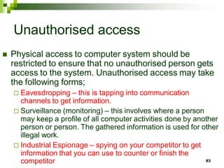 Unauthorised access
 Physical access to computer system should be
restricted to ensure that no unauthorised person gets
access to the system. Unauthorised access may take
the following forms;
 Eavesdropping – this is tapping into communication
channels to get information.
 Surveillance (monitoring) – this involves where a person
may keep a profile of all computer activities done by another
person or person. The gathered information is used for other
illegal work.
 Industrial Espionage – spying on your competitor to get
information that you can use to counter or finish the
competitor 83
 