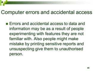 Computer errors and accidental access
 Errors and accidental access to data and
information may be as a result of people
experimenting with features they are not
familiar with. Also people might make
mistake by printing sensitive reports and
unsuspecting give them to unauthorised
person.
85
 
