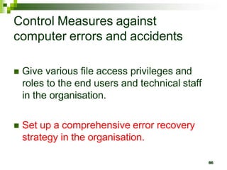 Control Measures against
computer errors and accidents
 Give various file access privileges and
roles to the end users and technical staff
in the organisation.
 Set up a comprehensive error recovery
strategy in the organisation.
86
 