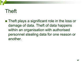 Theft
 Theft plays a significant role in the loss or
damage of data. Theft of data happens
within an organisation with authorised
personnel stealing data for one reason or
another.
87
 