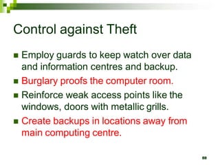 Control against Theft
 Employ guards to keep watch over data
and information centres and backup.
 Burglary proofs the computer room.
 Reinforce weak access points like the
windows, doors with metallic grills.
 Create backups in locations away from
main computing centre.
88
 