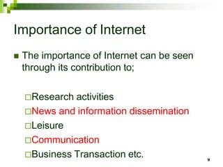 Importance of Internet
 The importance of Internet can be seen
through its contribution to;
Research activities
News and information dissemination
Leisure
Communication
Business Transaction etc. 9
 