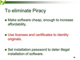 To eliminate Piracy
 Make software cheap, enough to increase
affordability.
 Use licenses and certificates to identity
originals.
 Set installation password to deter illegal
installation of software.
90
 