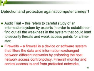 Detection and protection against computer crimes 1
 Audit Trial – this refers to careful study of an
information system by experts in order to establish or
find out all the weakness in the system that could lead
to security threats and weak access points for crime-
ster.
 Firewalls – a firewall is a device or software system
that filters the data and information exchanged
between different networks by enforcing the host
network access control policy. Firewall monitor and
control access to and from protected networks.
96
 
