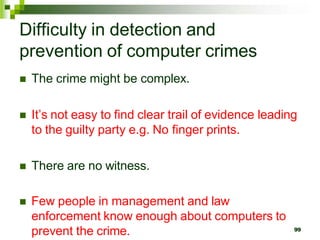 Difficulty in detection and
prevention of computer crimes
 The crime might be complex.
 It’s not easy to find clear trail of evidence leading
to the guilty party e.g. No finger prints.
 There are no witness.
 Few people in management and law
enforcement know enough about computers to
prevent the crime. 99
 