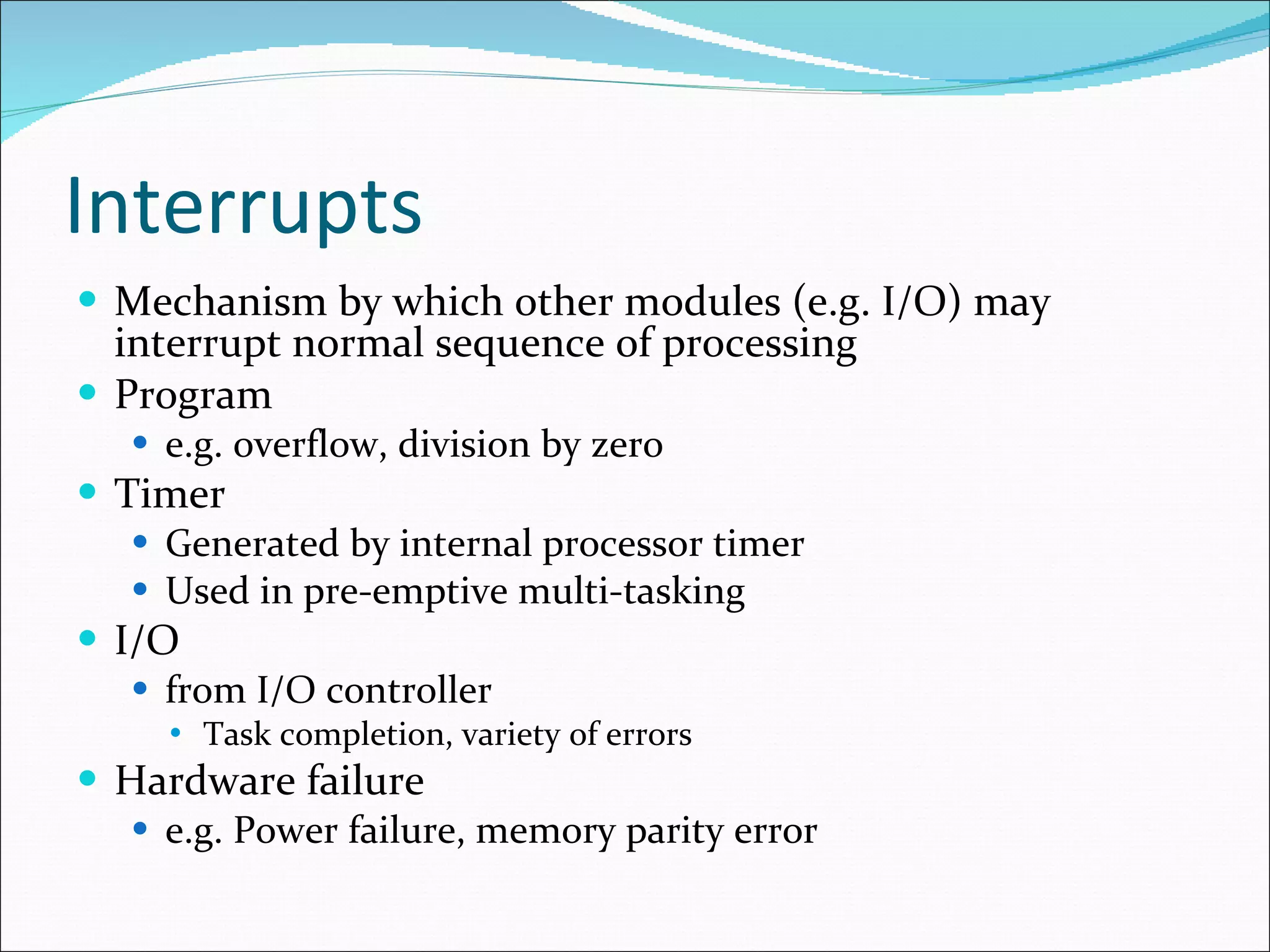 Interrupts Mechanism by which other modules (e.g. I/O) may interrupt normal sequence of processing Program e.g. overflow, division by zero Timer Generated by internal processor timer Used in pre-emptive multi-tasking I/O from I/O controller Task completion, variety of errors Hardware failure e.g. Power failure, memory parity error 