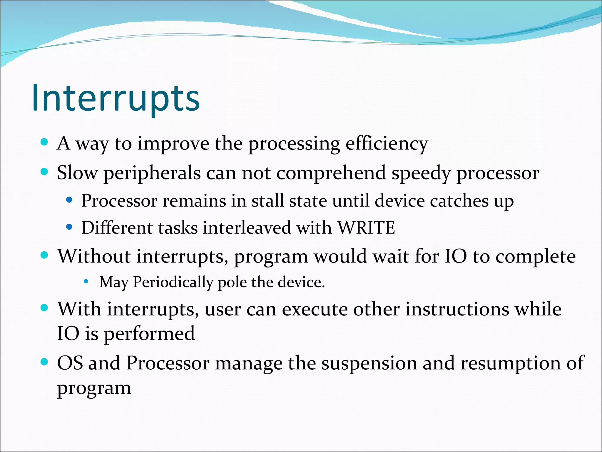 Interrupts A way to improve the processing efficiency  Slow peripherals can not comprehend speedy processor Processor remains in stall state until device catches up Different tasks interleaved with WRITE  Without interrupts, program would wait for IO to complete May Periodically pole the device. With interrupts, user can execute other instructions while IO is performed OS and Processor manage the suspension and resumption of program 