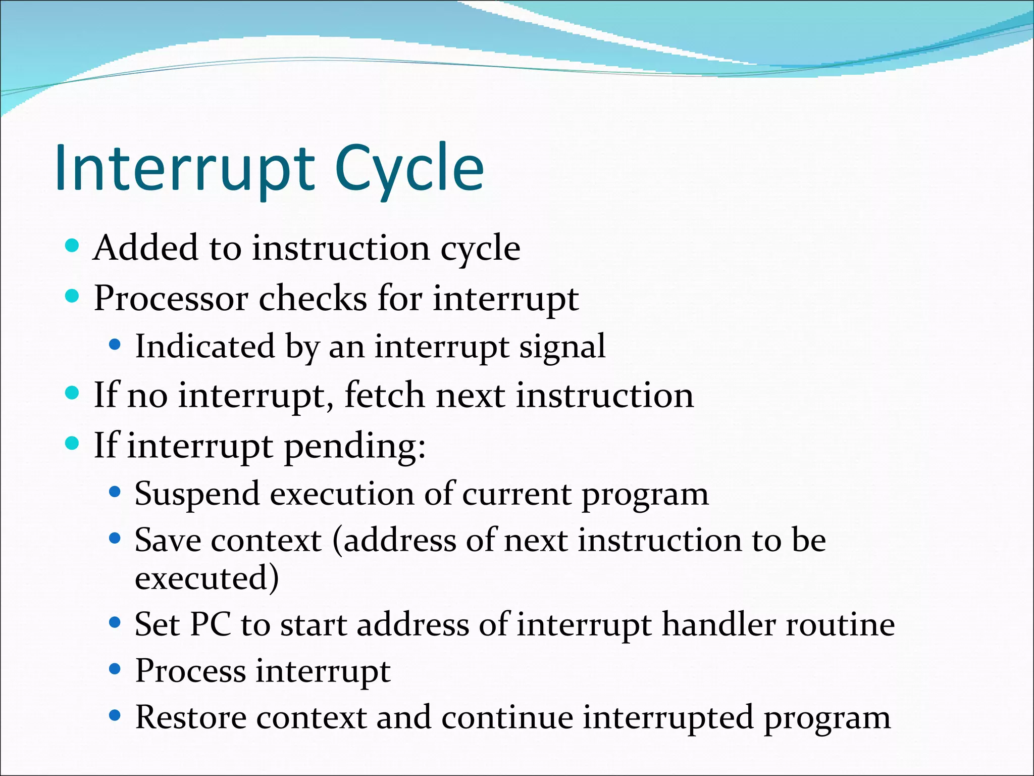Interrupt Cycle Added to instruction cycle Processor checks for interrupt Indicated by an interrupt signal If no interrupt, fetch next instruction If interrupt pending: Suspend execution of current program  Save context (address of next instruction to be executed) Set PC to start address of interrupt handler routine Process interrupt Restore context and continue interrupted program 
