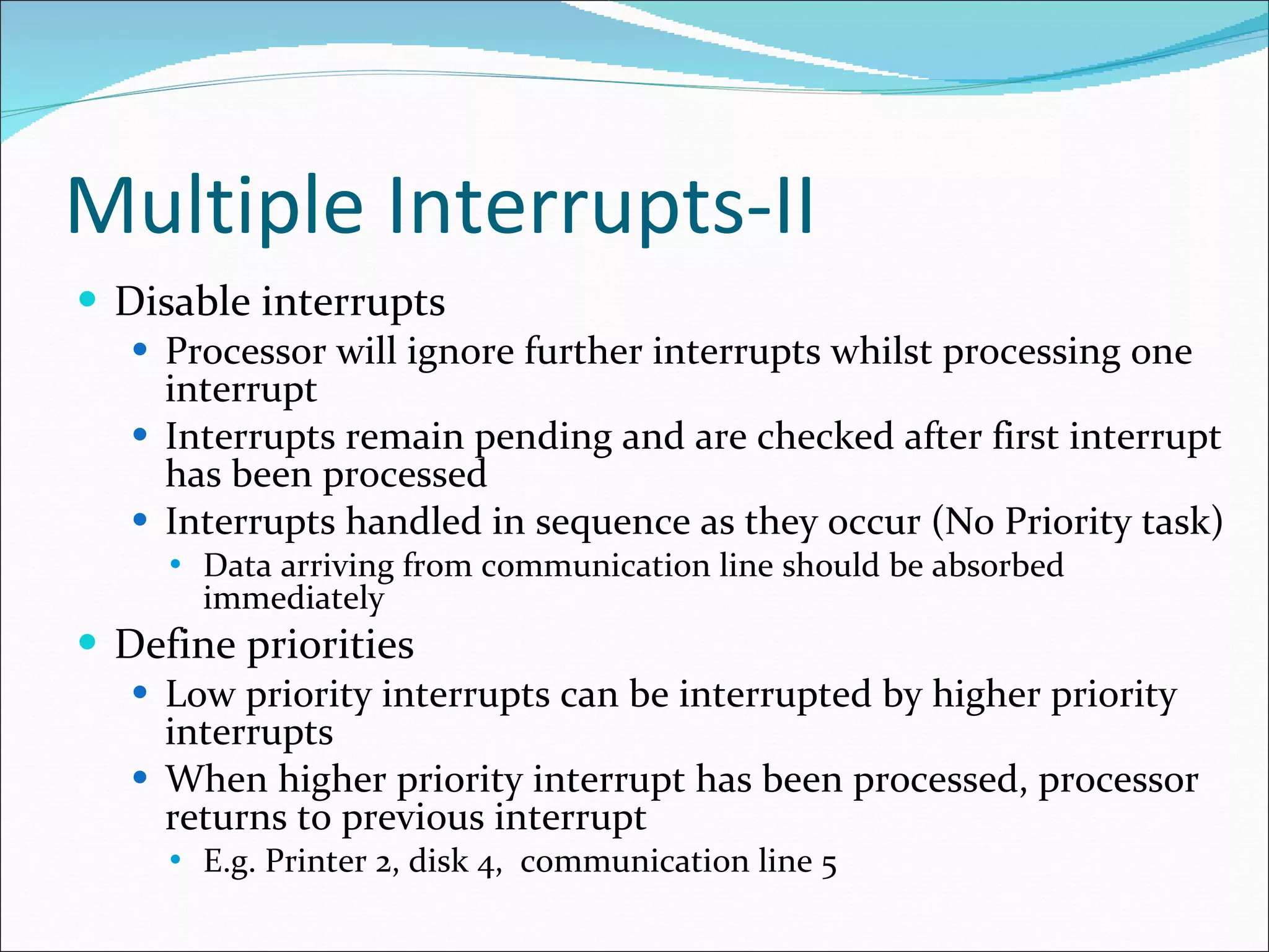 Multiple Interrupts-II Disable interrupts Processor will ignore further interrupts whilst processing one interrupt Interrupts remain pending and are checked after first interrupt has been processed Interrupts handled in sequence as they occur (No Priority task) Data arriving from communication line should be absorbed immediately Define priorities Low priority interrupts can be interrupted by higher priority interrupts When higher priority interrupt has been processed, processor returns to previous interrupt E.g. Printer 2, disk 4,  communication line 5 