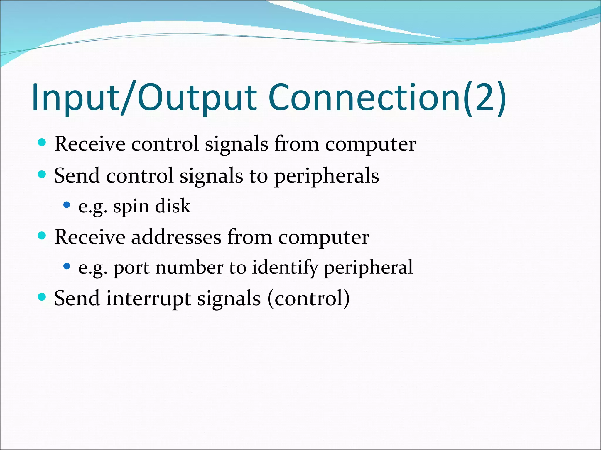 Input/Output Connection(2) Receive control signals from computer Send control signals to peripherals e.g. spin disk Receive addresses from computer e.g. port number to identify peripheral Send interrupt signals (control) 