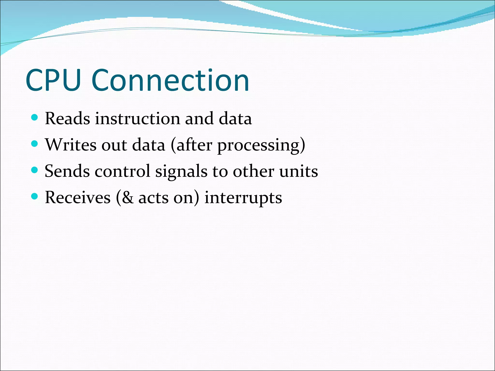 CPU Connection Reads instruction and data Writes out data (after processing) Sends control signals to other units Receives (& acts on) interrupts 