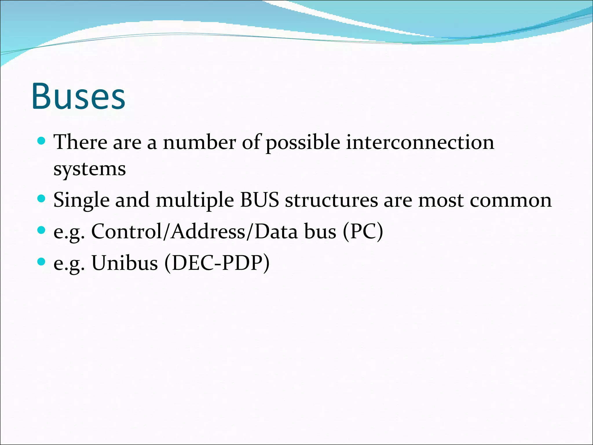 Buses There are a number of possible interconnection systems Single and multiple BUS structures are most common e.g. Control/Address/Data bus (PC) e.g. Unibus (DEC-PDP) 