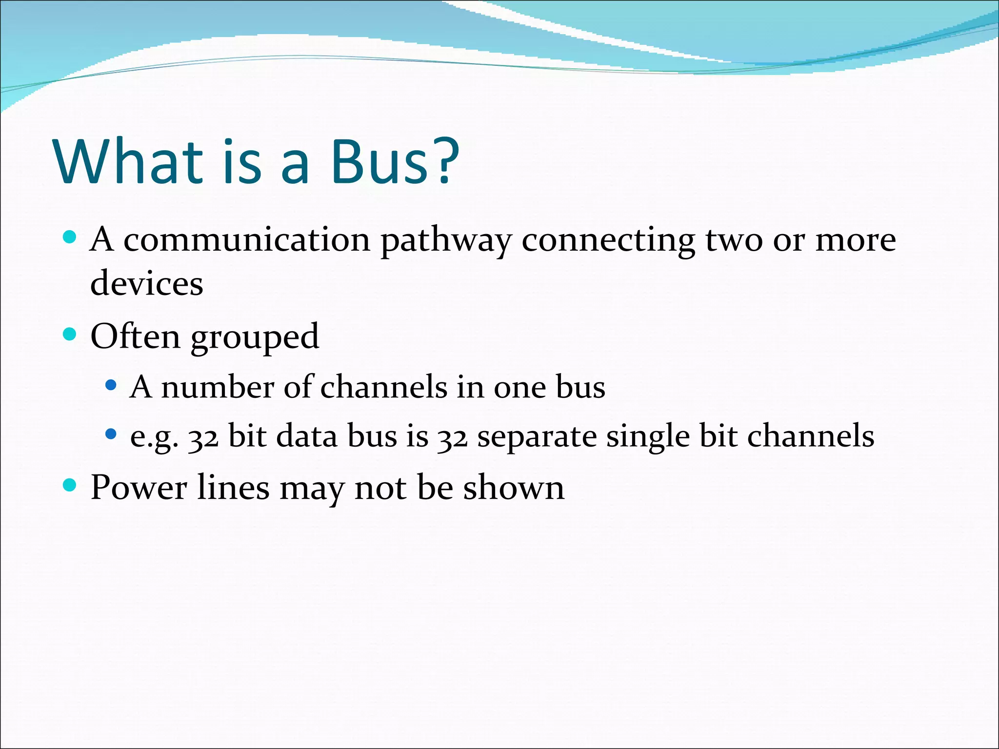 What is a Bus? A communication pathway connecting two or more devices Often grouped A number of channels in one bus e.g. 32 bit data bus is 32 separate single bit channels Power lines may not be shown 