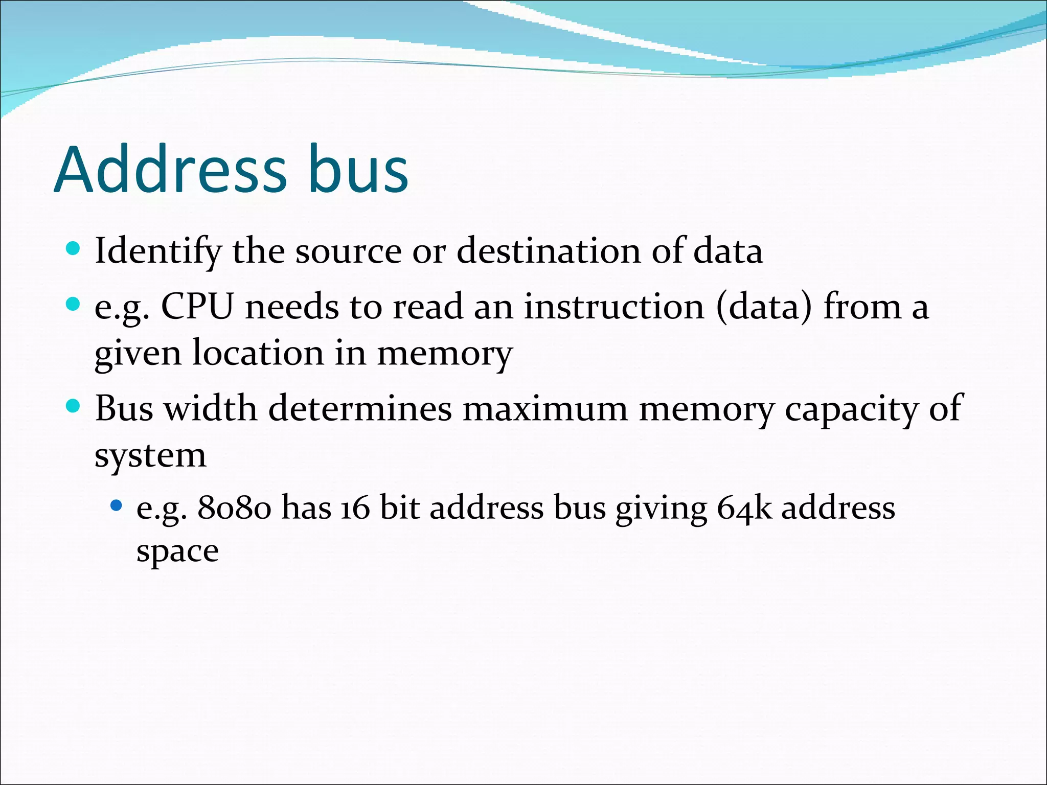 Address bus Identify the source or destination of data e.g. CPU needs to read an instruction (data) from a given location in memory Bus width determines maximum memory capacity of system e.g. 8080 has 16 bit address bus giving 64k address space 
