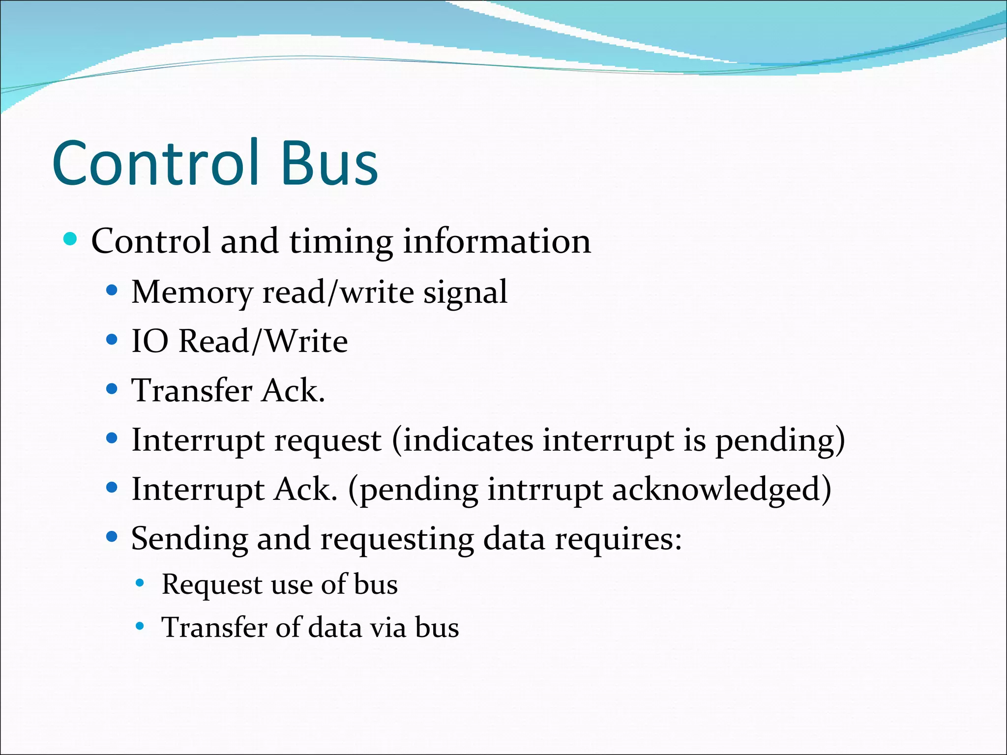 Control Bus Control and timing information Memory read/write signal IO Read/Write Transfer Ack. Interrupt request (indicates interrupt is pending) Interrupt Ack. (pending intrrupt acknowledged) Sending and requesting data requires: Request use of bus Transfer of data via bus 