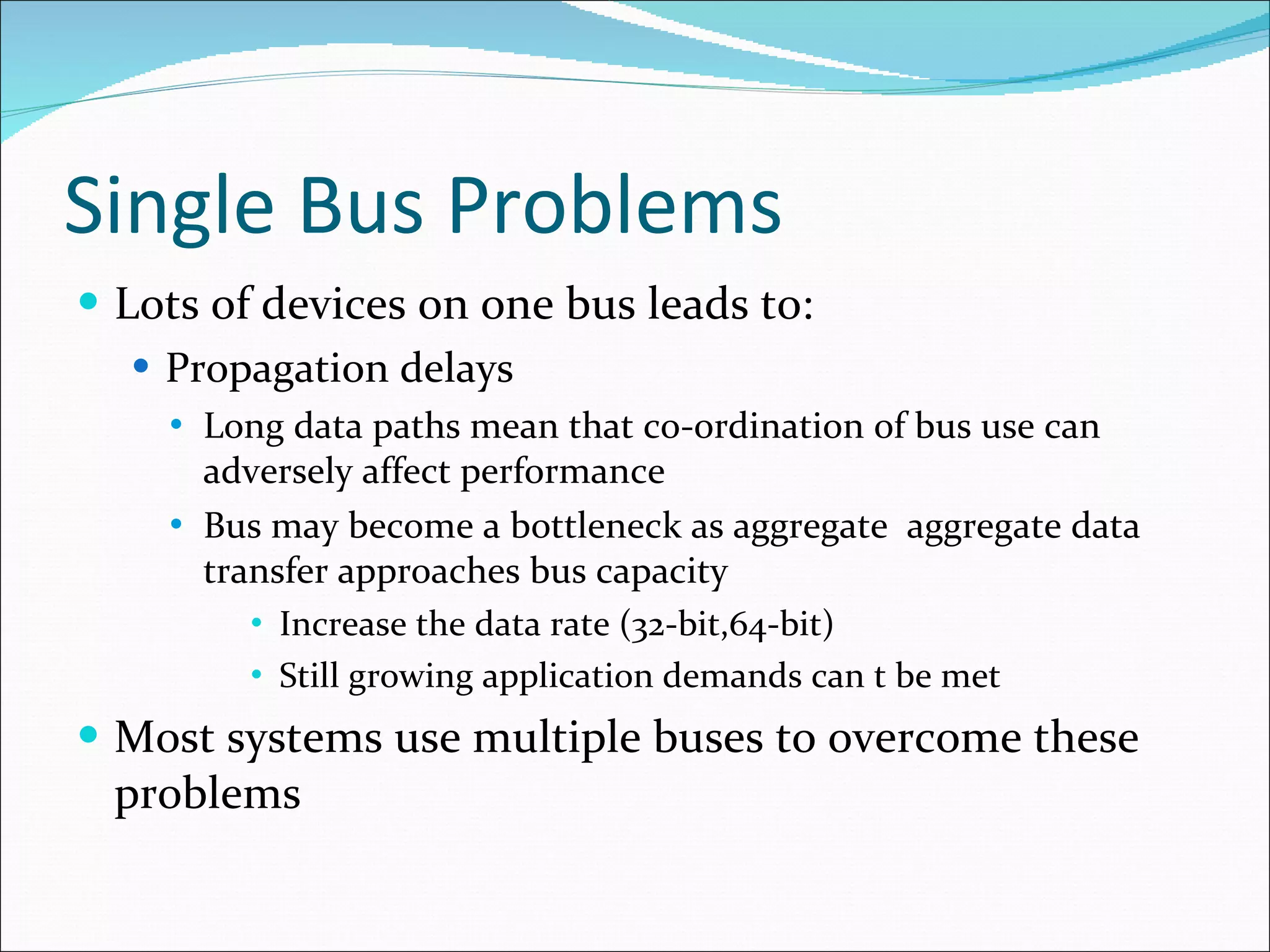 Single Bus Problems Lots of devices on one bus leads to: Propagation delays Long data paths mean that co-ordination of bus use can adversely affect performance Bus may become a bottleneck as aggregate  aggregate data transfer approaches bus capacity Increase the data rate (32-bit,64-bit) Still growing application demands can t be met Most systems use multiple buses to overcome these problems 