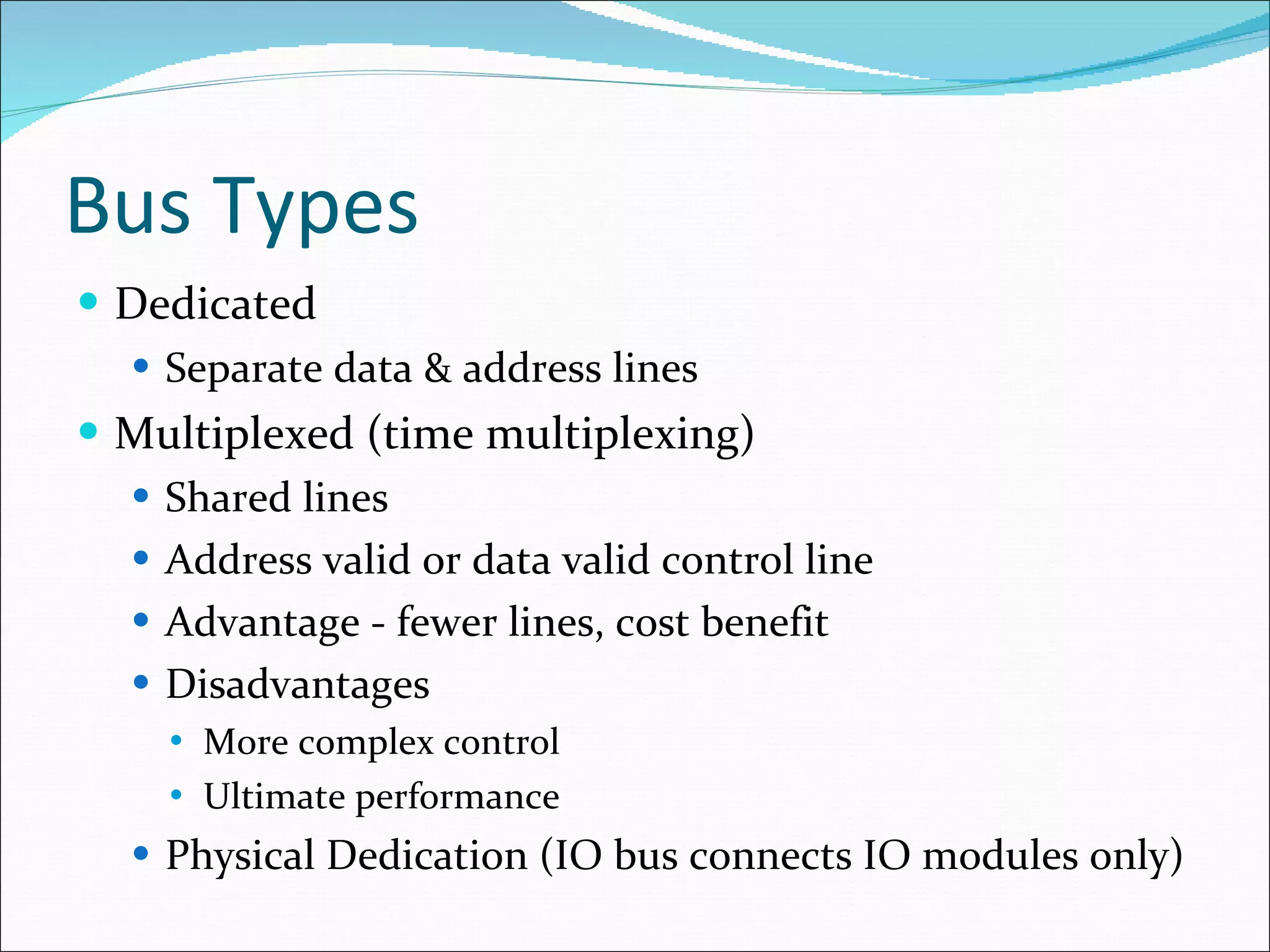 Bus Types Dedicated Separate data & address lines Multiplexed (time multiplexing) Shared lines Address valid or data valid control line Advantage - fewer lines, cost benefit  Disadvantages More complex control Ultimate performance Physical Dedication (IO bus connects IO modules only) 