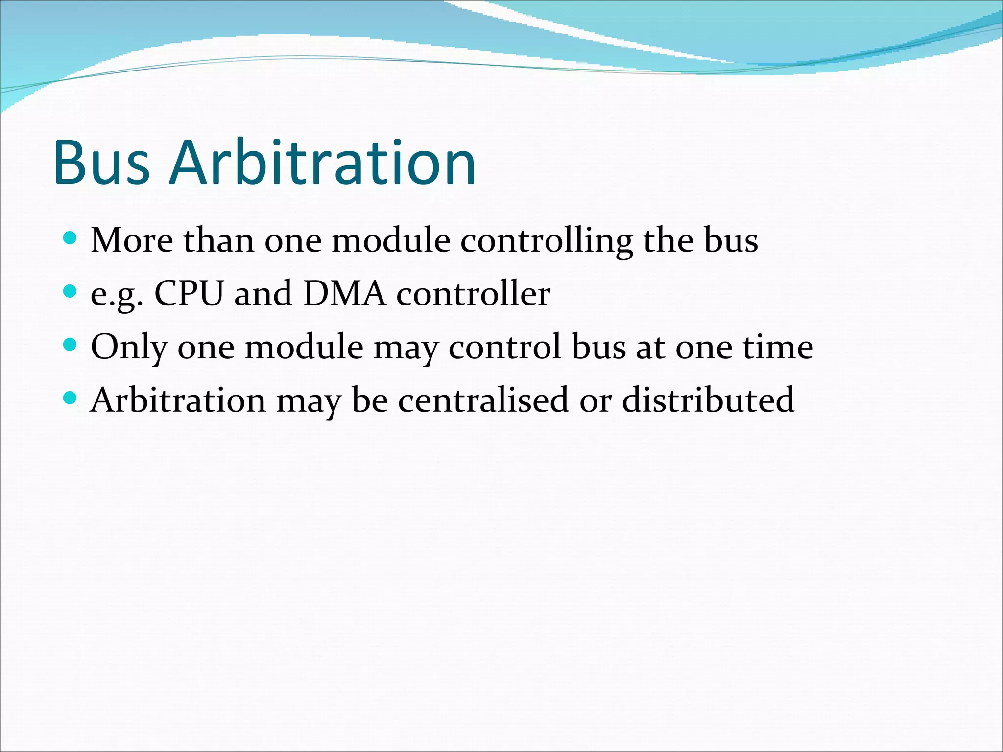 Bus Arbitration More than one module controlling the bus e.g. CPU and DMA controller Only one module may control bus at one time Arbitration may be centralised or distributed 