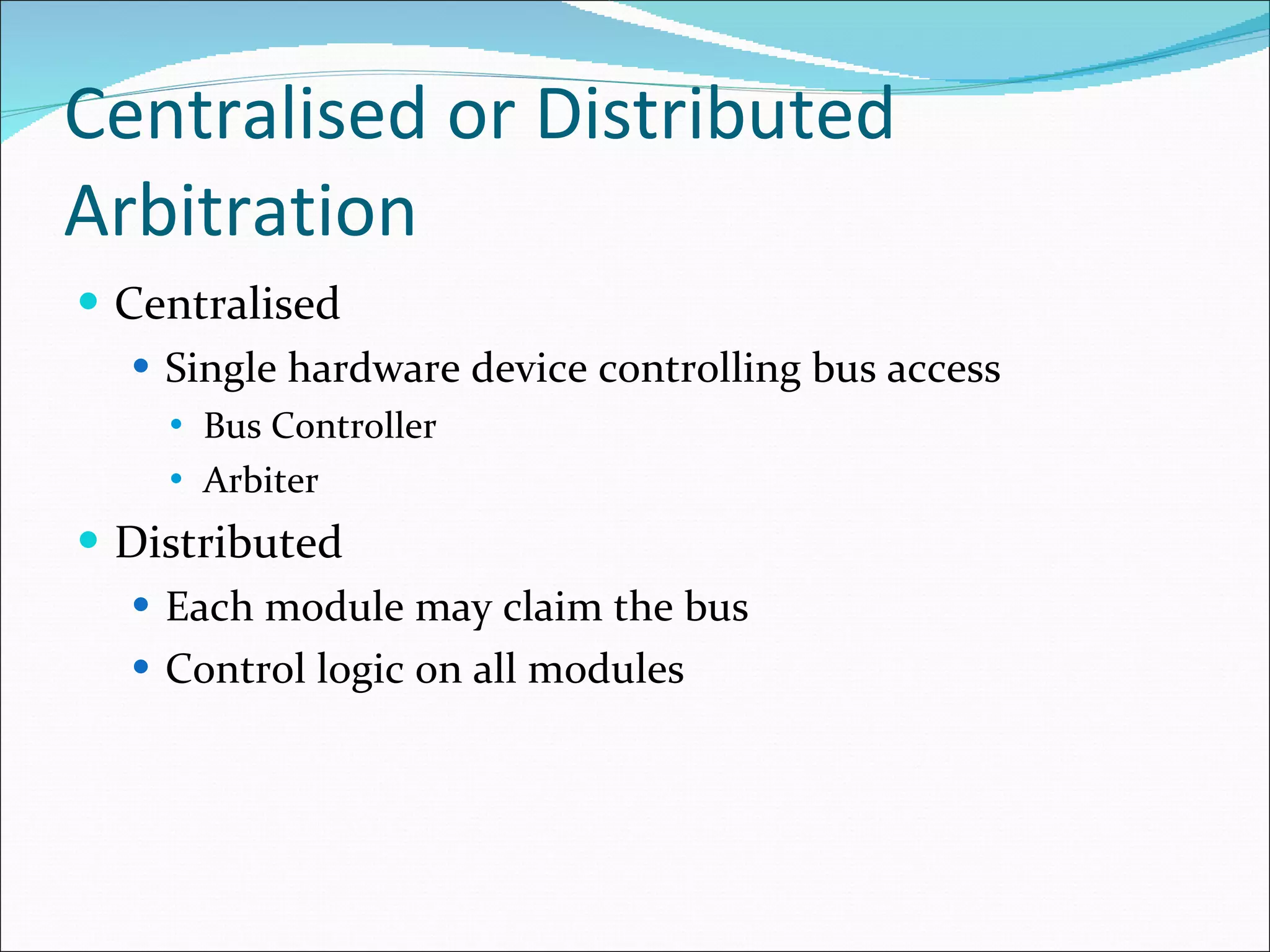 Centralised or Distributed Arbitration Centralised Single hardware device controlling bus access Bus Controller Arbiter Distributed Each module may claim the bus Control logic on all modules 