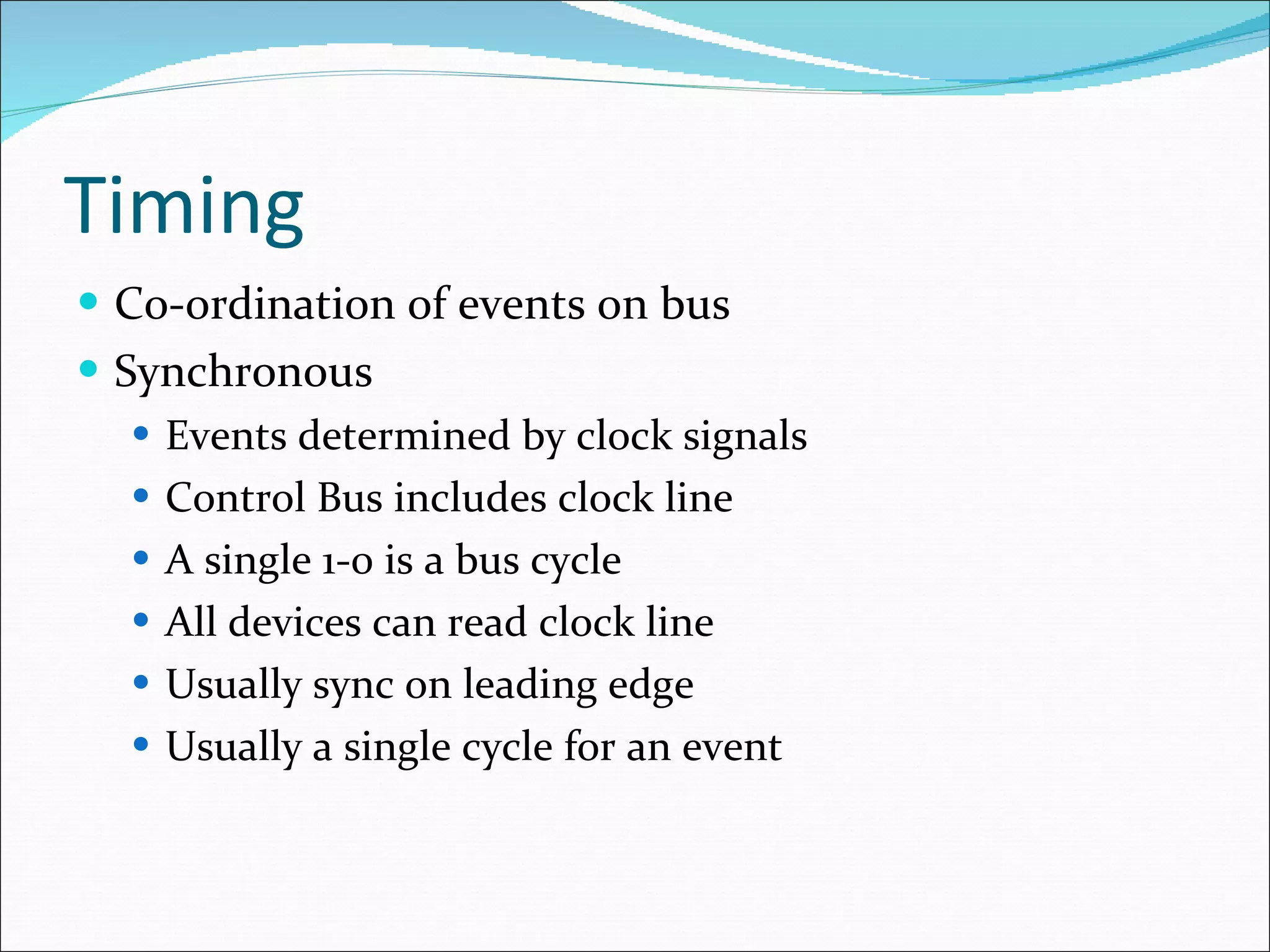 Timing Co-ordination of events on bus Synchronous Events determined by clock signals Control Bus includes clock line A single 1-0 is a bus cycle All devices can read clock line Usually sync on leading edge Usually a single cycle for an event 