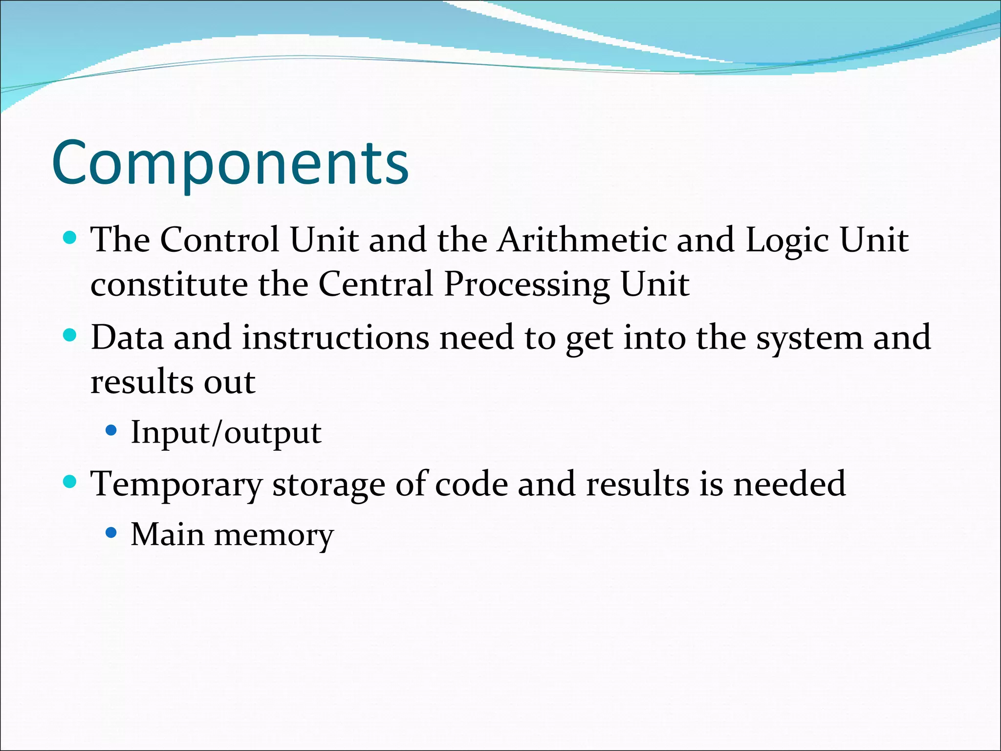 Components The Control Unit and the Arithmetic and Logic Unit constitute the Central Processing Unit Data and instructions need to get into the system and results out Input/output Temporary storage of code and results is needed Main memory 