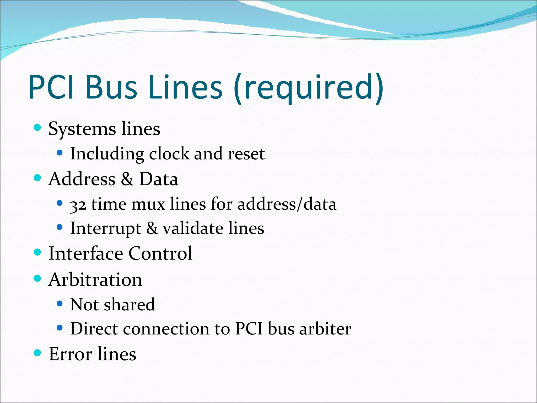 PCI Bus Lines (required) Systems lines Including clock and reset Address & Data 32 time mux lines for address/data Interrupt & validate lines Interface Control Arbitration Not shared Direct connection to PCI bus arbiter Error lines 