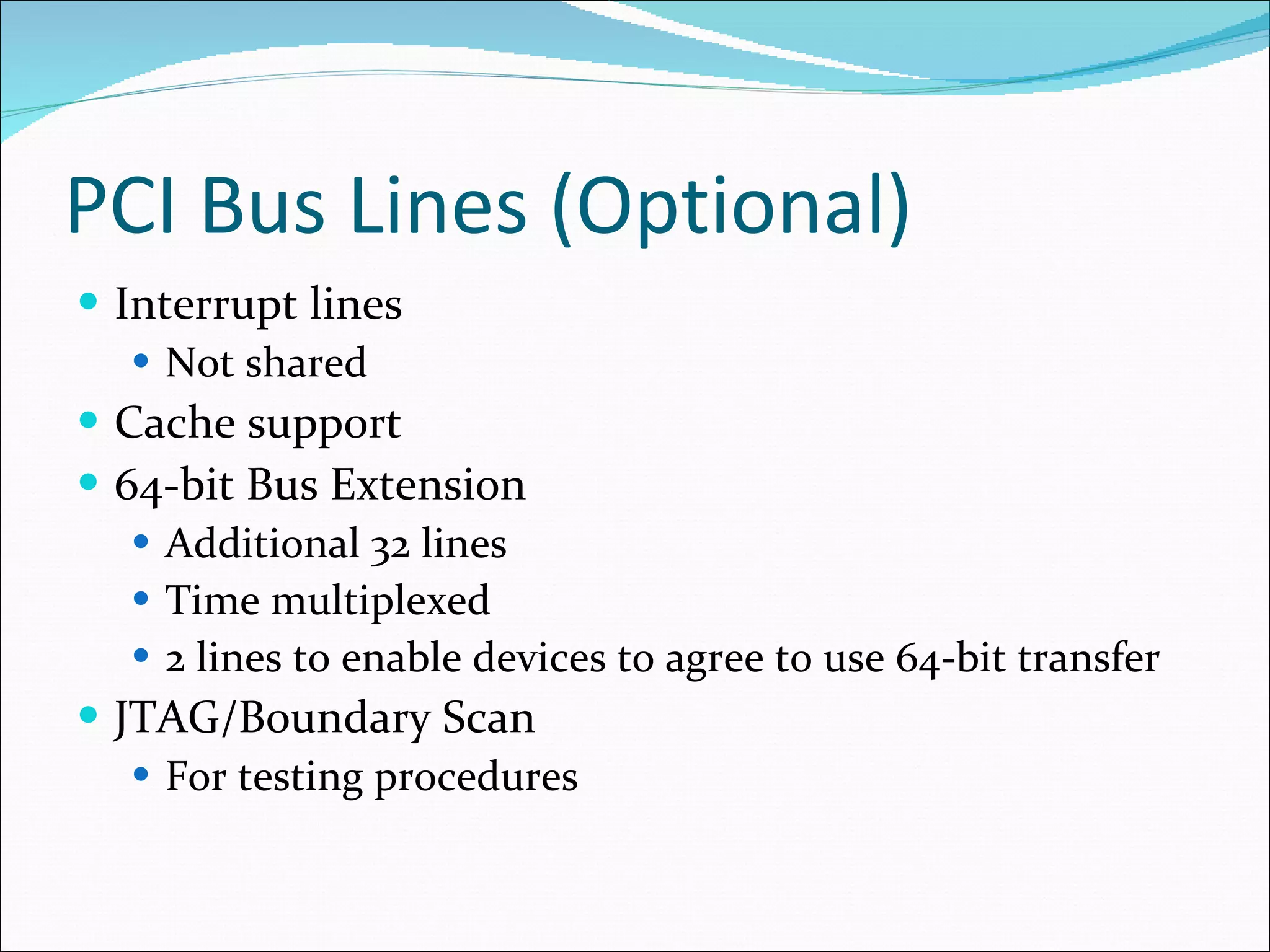 PCI Bus Lines (Optional) Interrupt lines Not shared Cache support 64-bit Bus Extension Additional 32 lines Time multiplexed 2 lines to enable devices to agree to use 64-bit transfer JTAG/Boundary Scan For testing procedures 