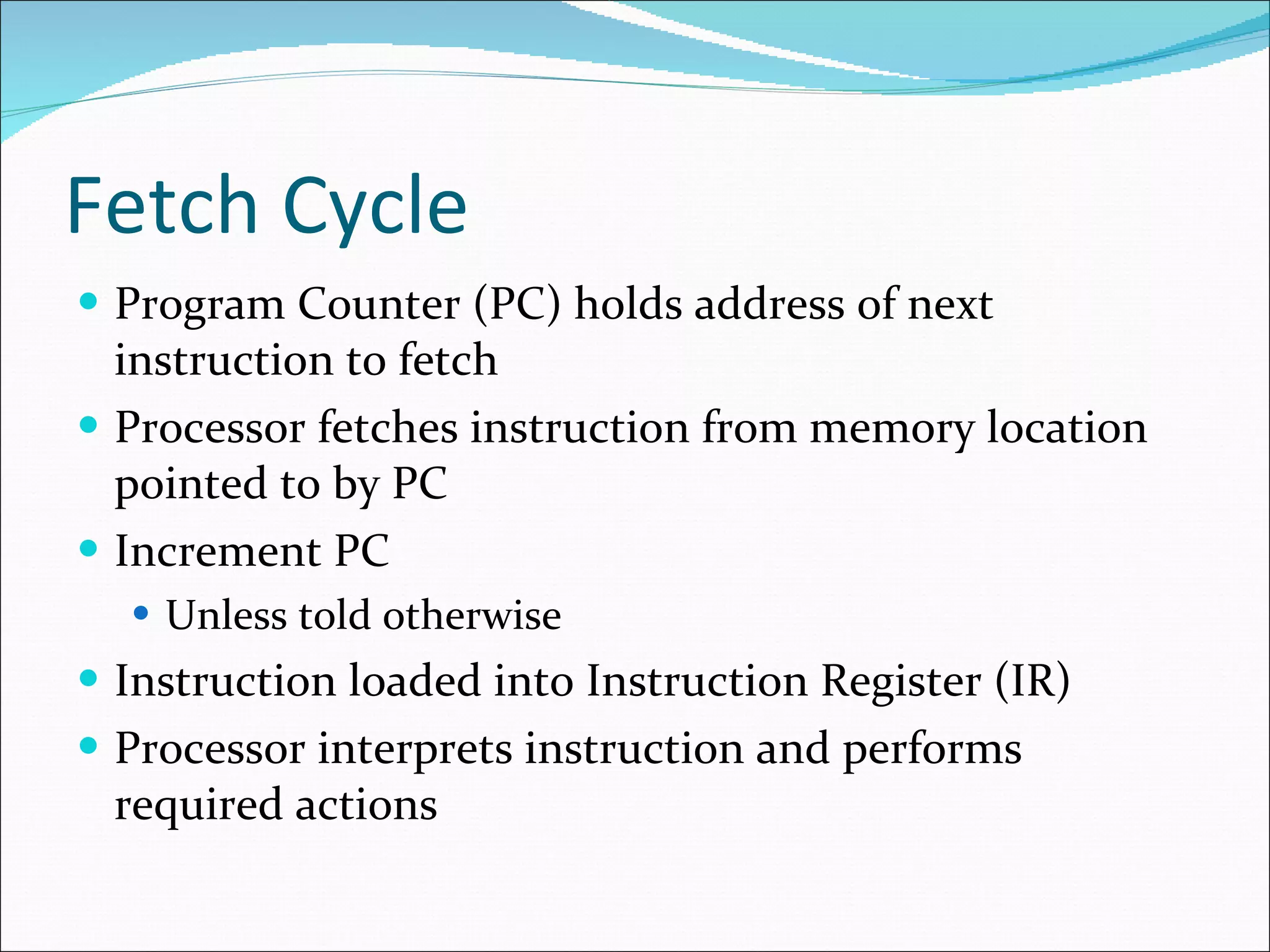 Fetch Cycle Program Counter (PC) holds address of next instruction to fetch Processor fetches instruction from memory location pointed to by PC Increment PC Unless told otherwise Instruction loaded into Instruction Register (IR) Processor interprets instruction and performs required actions 