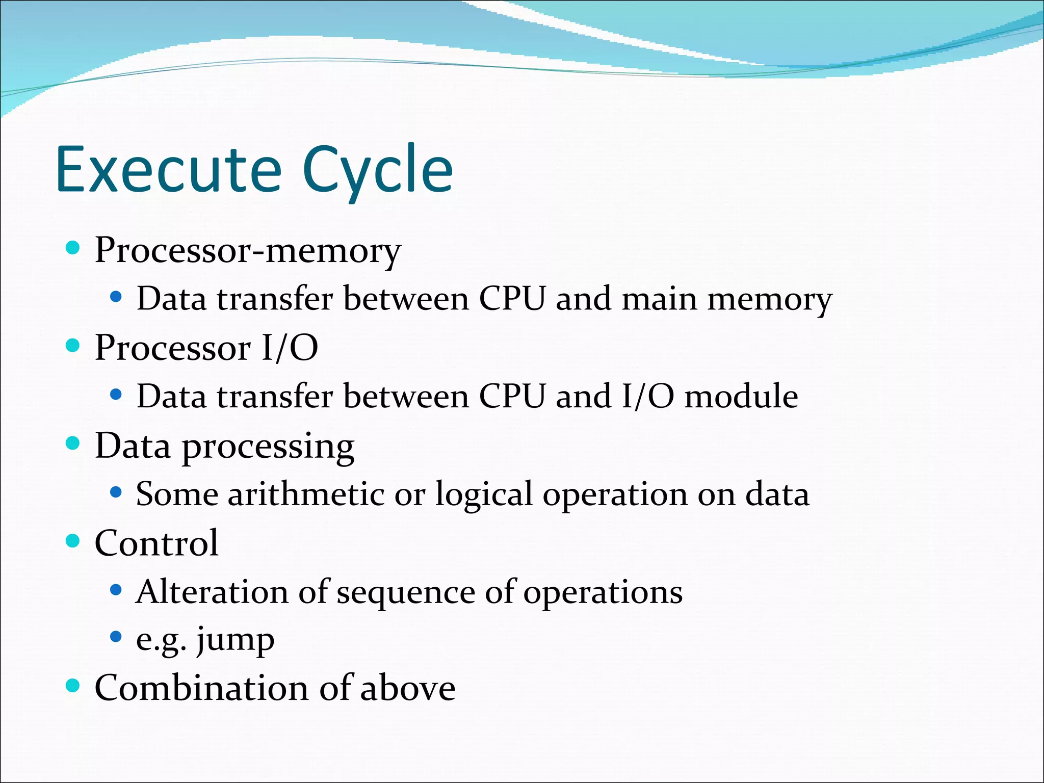 Execute Cycle Processor-memory Data transfer between CPU and main memory Processor I/O Data transfer between CPU and I/O module Data processing Some arithmetic or logical operation on data Control Alteration of sequence of operations e.g. jump Combination of above 