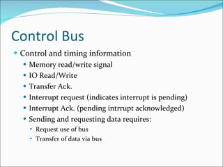 Control Bus Control and timing information Memory read/write signal IO Read/Write Transfer Ack. Interrupt request (indicates interrupt is pending) Interrupt Ack. (pending intrrupt acknowledged) Sending and requesting data requires: Request use of bus Transfer of data via bus 