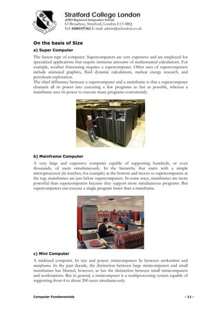 Stratford College London
(DfES Registered Independent School)
63 Broadway, Stratford, London E15 4BQ
Tel: 02085197362 E-mail: admin@sclondon.co.uk
On the basis of Size
a) Super Computer
The fastest type of computer. Supercomputers are very expensive and are employed for
specialized applications that require immense amounts of mathematical calculations. For
example, weather forecasting requires a supercomputer. Other uses of supercomputers
include animated graphics, fluid dynamic calculations, nuclear energy research, and
petroleum exploration.
The chief difference between a supercomputer and a mainframe is that a supercomputer
channels all its power into executing a few programs as fast as possible, whereas a
mainframe uses its power to execute many programs concurrently.
b) Mainframe Computer
A very large and expensive computer capable of supporting hundreds, or even
thousands, of users simultaneously. In the hierarchy that starts with a simple
microprocessor (in watches, for example) at the bottom and moves to supercomputers at
the top, mainframes are just below supercomputers. In some ways, mainframes are more
powerful than supercomputers because they support more simultaneous programs. But
supercomputers can execute a single program faster than a mainframe.
c) Mini Computer
A midsized computer. In size and power, minicomputers lie between workstations and
mainframes. In the past decade, the distinction between large minicomputers and small
mainframes has blurred, however, as has the distinction between small minicomputers
and workstations. But in general, a minicomputer is a multiprocessing system capable of
supporting from 4 to about 200 users simultaneously.
Computer Fundamentals - 11 -
 