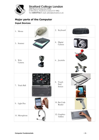 Stratford College London
(DfES Registered Independent School)
63 Broadway, Stratford, London E15 4BQ
Tel: 02085197362 E-mail: admin@sclondon.co.uk
Major parts of the Computer
Input Devices
1. Mouse
2. Keyboard
3. Scanner
4. Digital
Camera
5. Web
Camera
6. Joysticks
7. Track Ball
8. Touch
Pad/
Screen
9. Light Pen
10. Bar Code
Reader
11. Microphone
12. Graphics
Tablets
Computer Fundamentals - 3 -
 