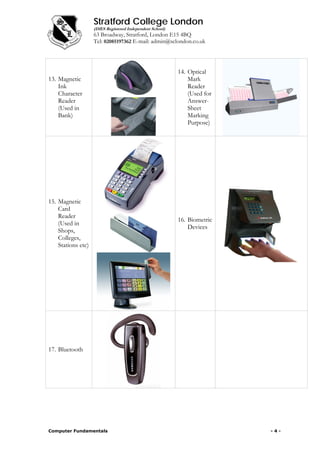 Stratford College London
(DfES Registered Independent School)
63 Broadway, Stratford, London E15 4BQ
Tel: 02085197362 E-mail: admin@sclondon.co.uk
13. Magnetic
Ink
Character
Reader
(Used in
Bank)
14. Optical
Mark
Reader
(Used for
Answer-
Sheet
Marking
Purpose)
15. Magnetic
Card
Reader
(Used in
Shops,
Colleges,
Stations etc)
16. Biometric
Devices
17. Bluetooth
Computer Fundamentals - 4 -
 