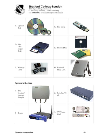 Stratford College London
(DfES Registered Independent School)
63 Broadway, Stratford, London E15 4BQ
Tel: 02085197362 E-mail: admin@sclondon.co.uk
B. Optical
disk
C. Pen Drive
D. Zip
Disk
(super
disk)
E. Floppy Disk
F. Memory
Cards
G. External
Hard Disk
Peripheral Devices
1. The
Modem/
Internet
Adapter
2. Switches/H
ub
3. Router
4. TV Tuner
Card
Computer Fundamentals - 7 -
 