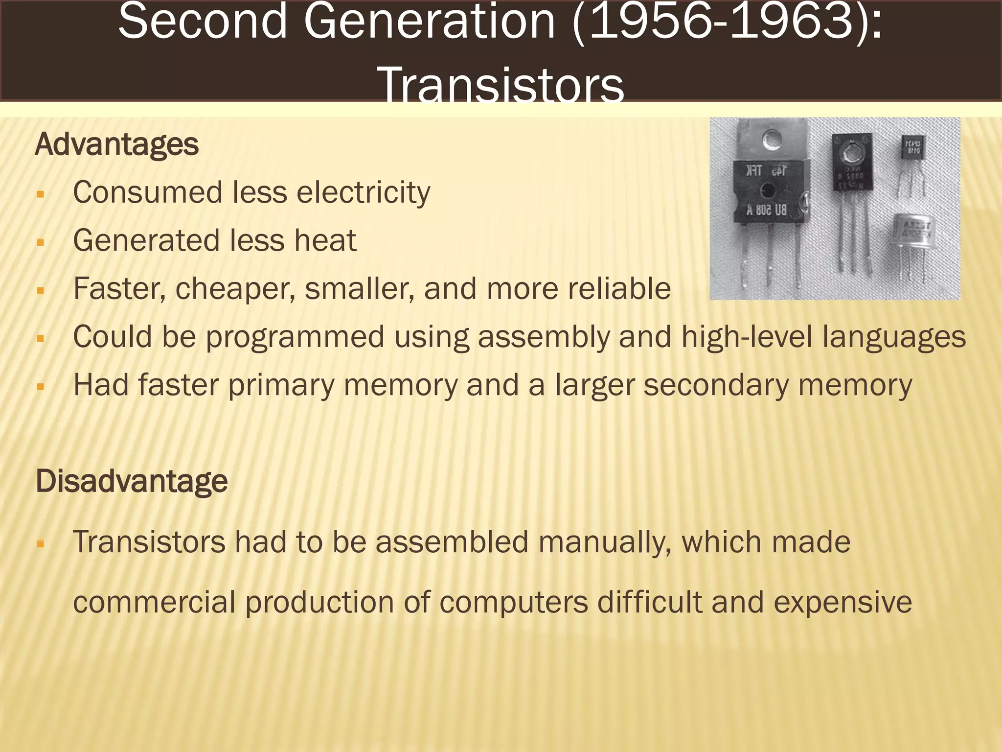 Advantages
 Consumed less electricity
 Generated less heat
 Faster, cheaper, smaller, and more reliable
 Could be programmed using assembly and high-level languages
 Had faster primary memory and a larger secondary memory
Disadvantage
 Transistors had to be assembled manually, which made
commercial production of computers difficult and expensive
Second Generation (1956-1963):
Transistors
 