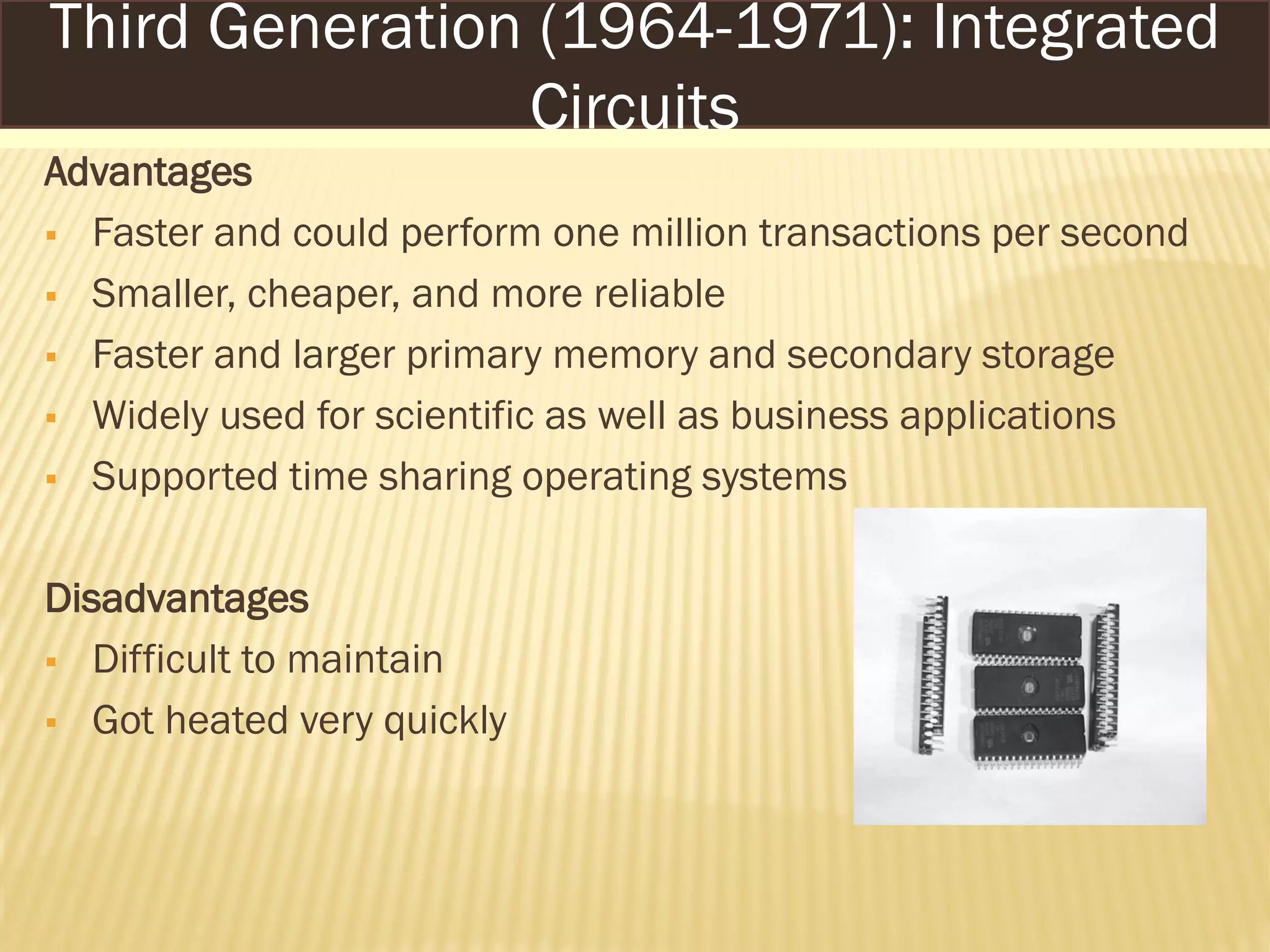 Advantages
 Faster and could perform one million transactions per second
 Smaller, cheaper, and more reliable
 Faster and larger primary memory and secondary storage
 Widely used for scientific as well as business applications
 Supported time sharing operating systems
Disadvantages
 Difficult to maintain
 Got heated very quickly
Third Generation (1964-1971): Integrated
Circuits
 