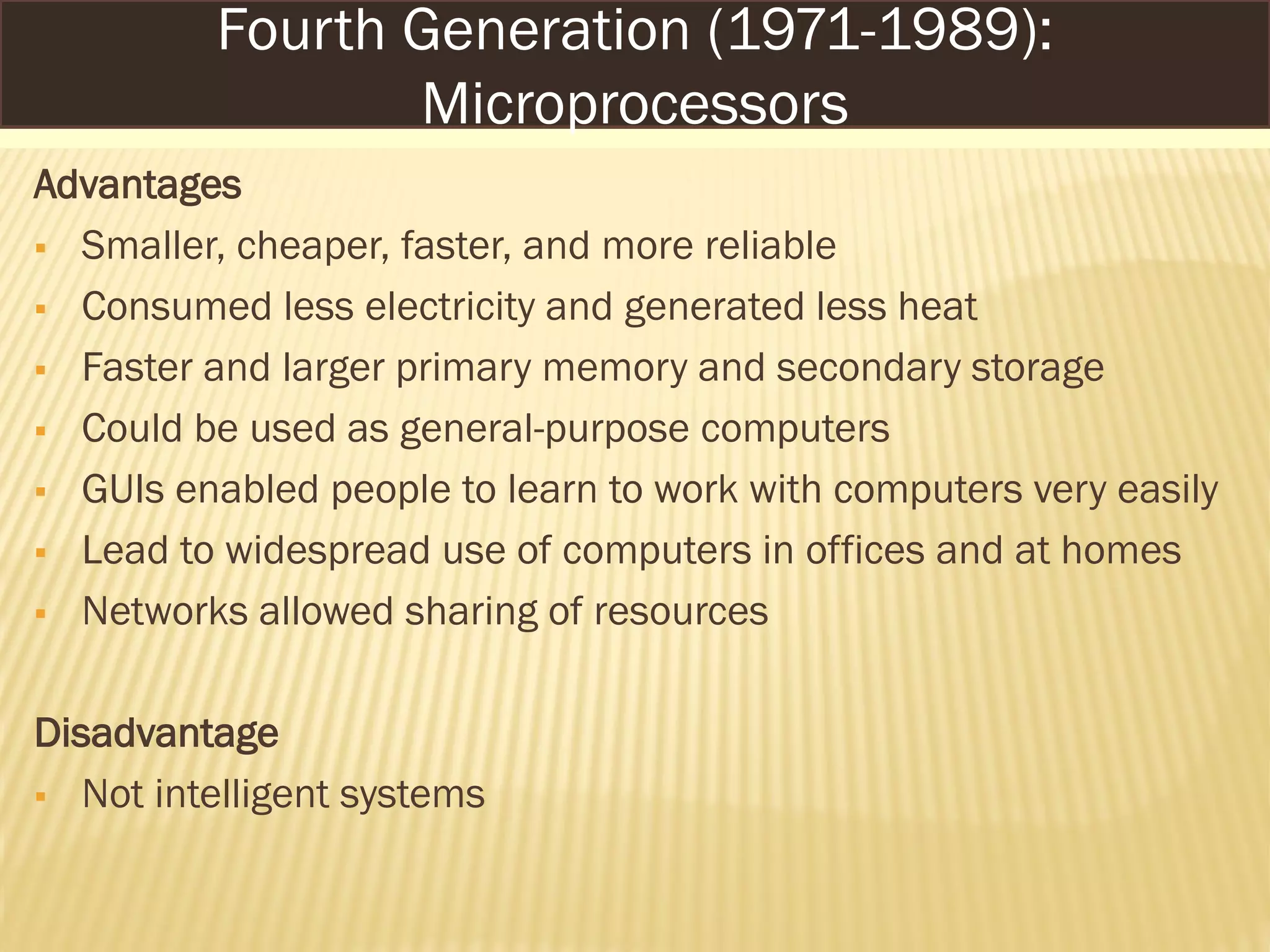 Advantages
 Smaller, cheaper, faster, and more reliable
 Consumed less electricity and generated less heat
 Faster and larger primary memory and secondary storage
 Could be used as general-purpose computers
 GUIs enabled people to learn to work with computers very easily
 Lead to widespread use of computers in offices and at homes
 Networks allowed sharing of resources
Disadvantage
 Not intelligent systems
Fourth Generation (1971-1989):
Microprocessors
 
