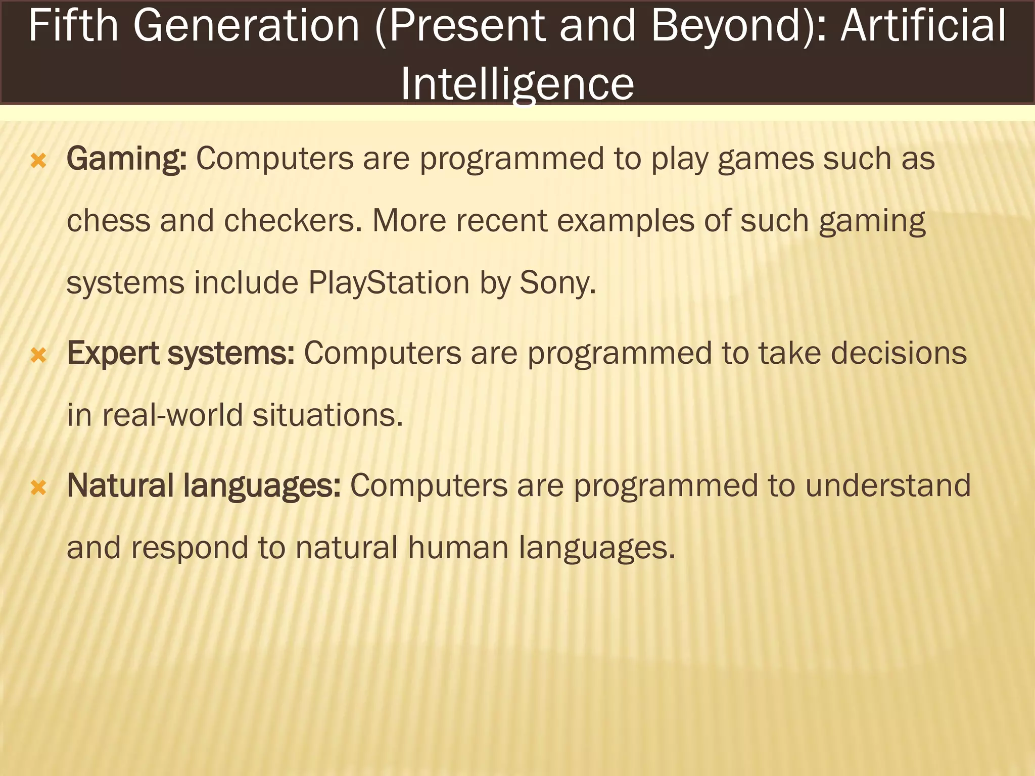  Gaming: Computers are programmed to play games such as
chess and checkers. More recent examples of such gaming
systems include PlayStation by Sony.
 Expert systems: Computers are programmed to take decisions
in real-world situations.
 Natural languages: Computers are programmed to understand
and respond to natural human languages.
Fifth Generation (Present and Beyond): Artificial
Intelligence
 
