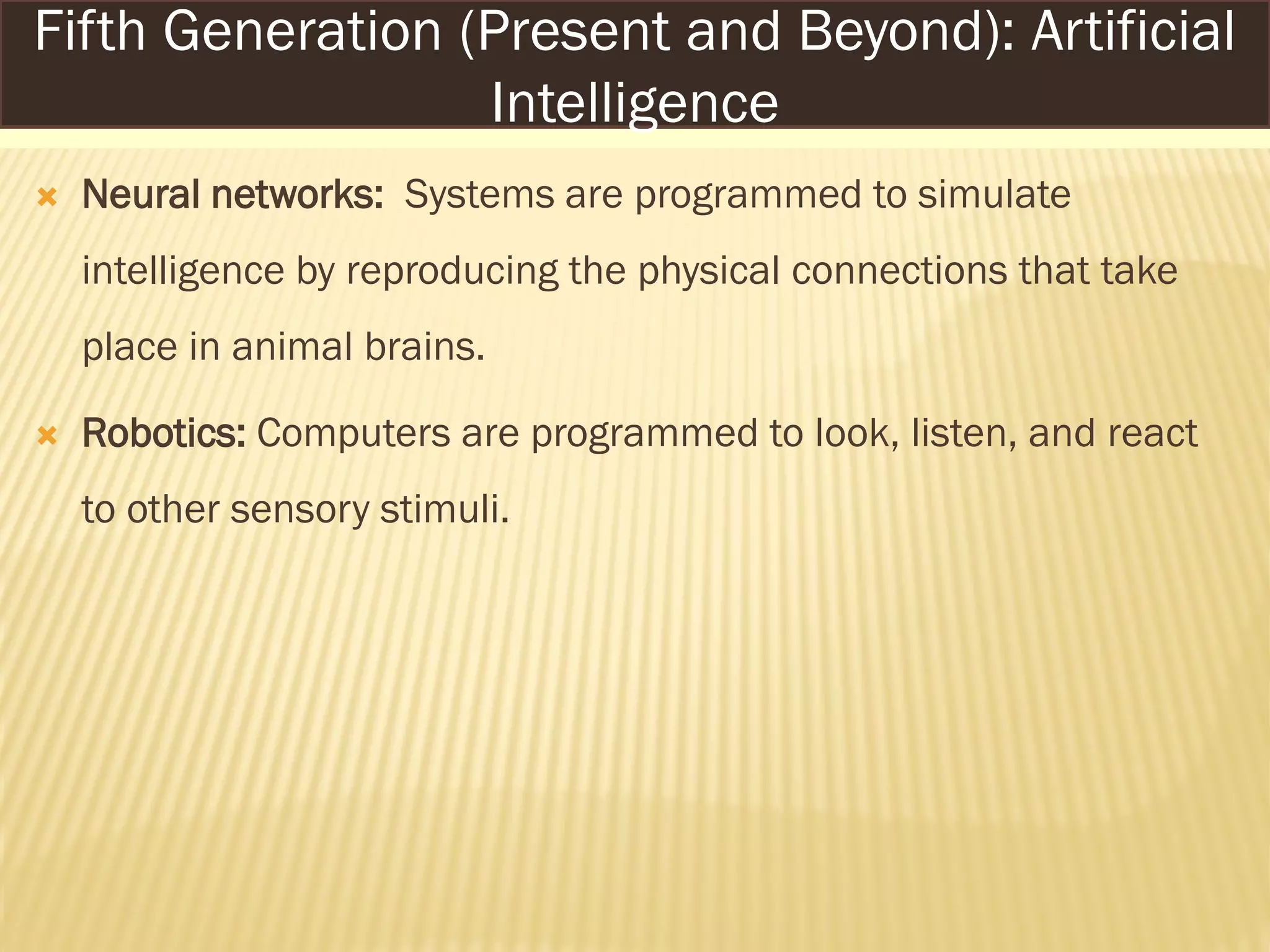  Neural networks: Systems are programmed to simulate
intelligence by reproducing the physical connections that take
place in animal brains.
 Robotics: Computers are programmed to look, listen, and react
to other sensory stimuli.
Fifth Generation (Present and Beyond): Artificial
Intelligence
 