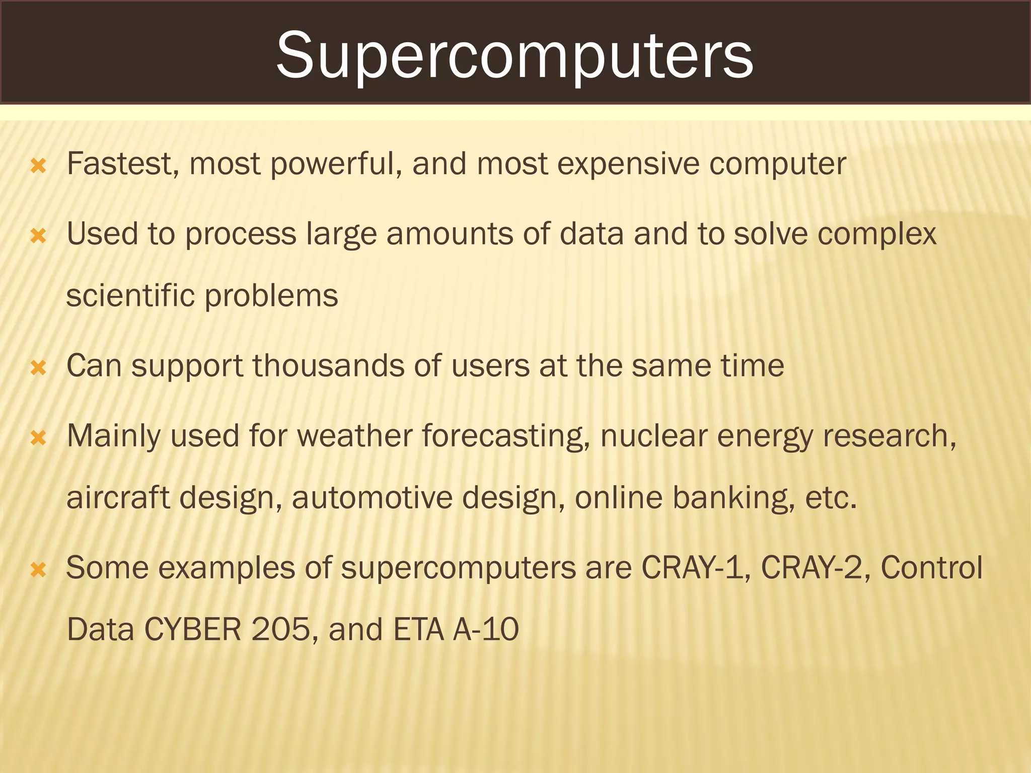 SUPERCOMPUTERS
 Fastest, most powerful, and most expensive computer
 Used to process large amounts of data and to solve complex
scientific problems
 Can support thousands of users at the same time
 Mainly used for weather forecasting, nuclear energy research,
aircraft design, automotive design, online banking, etc.
 Some examples of supercomputers are CRAY-1, CRAY-2, Control
Data CYBER 205, and ETA A-10
Supercomputers
 