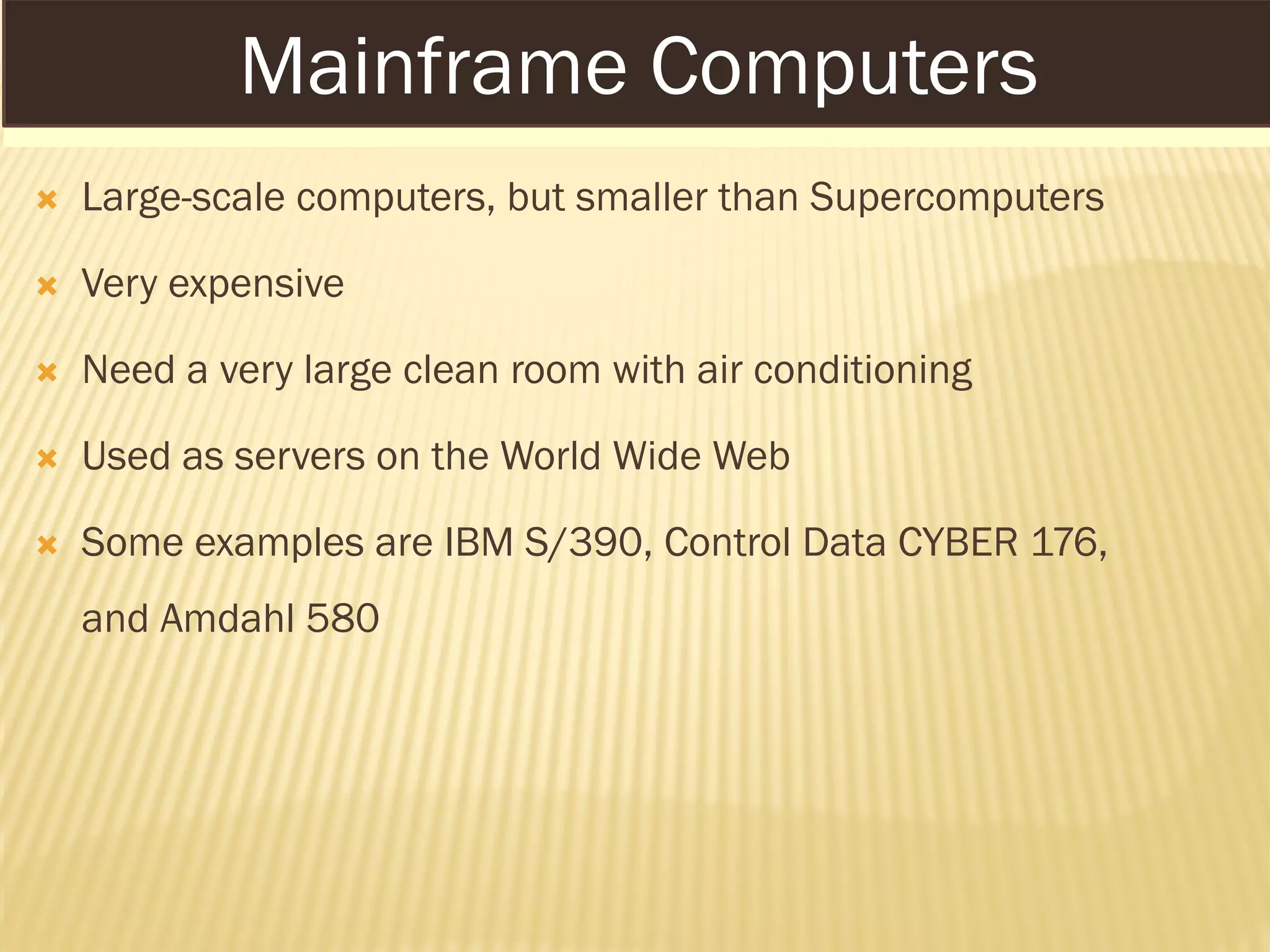 MAINFRAME COMPUTERS
 Large-scale computers, but smaller than Supercomputers
 Very expensive
 Need a very large clean room with air conditioning
 Used as servers on the World Wide Web
 Some examples are IBM S/390, Control Data CYBER 176,
and Amdahl 580
Mainframe Computers
 