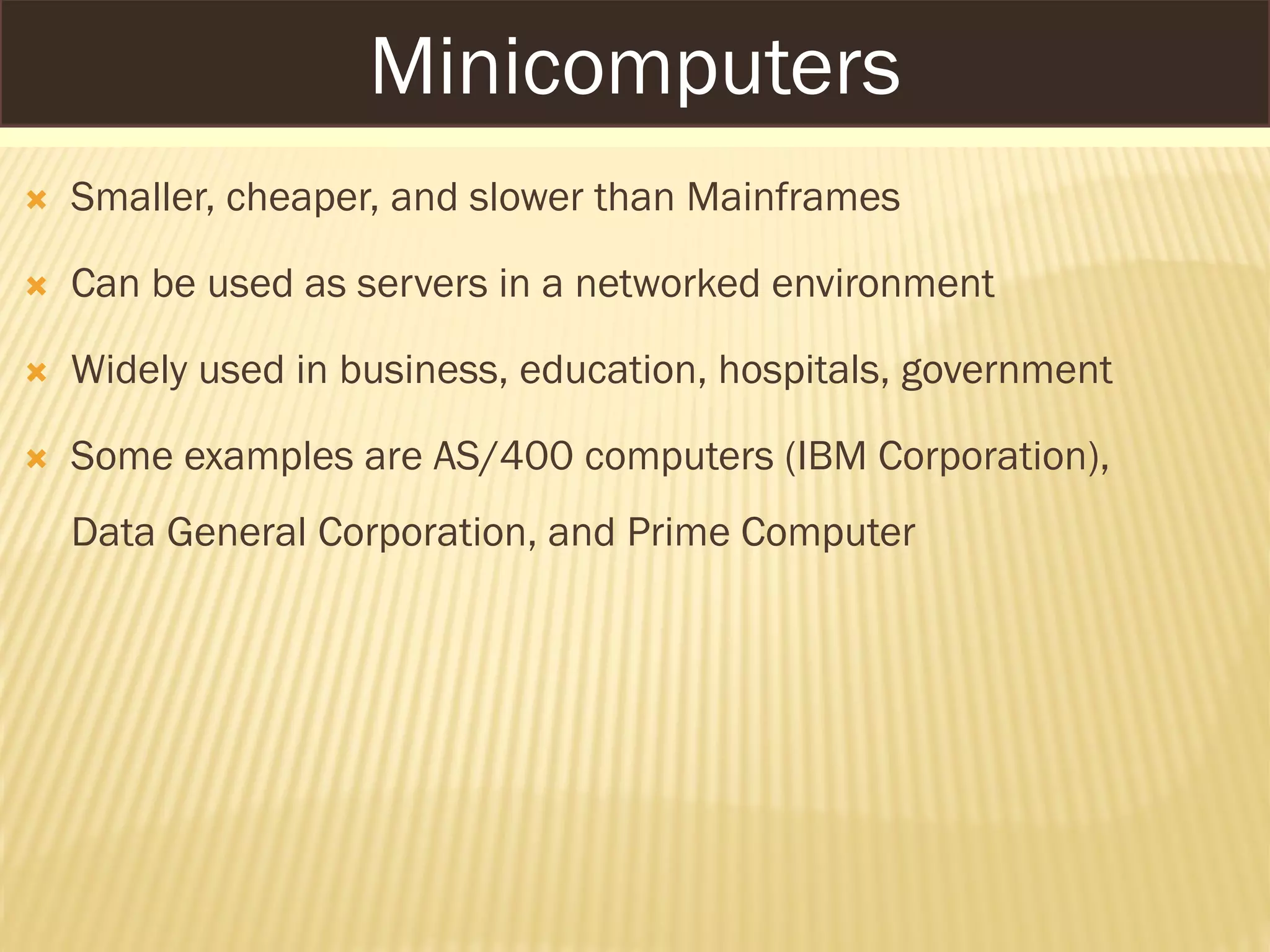 MINI COMPUTERS
 Smaller, cheaper, and slower than Mainframes
 Can be used as servers in a networked environment
 Widely used in business, education, hospitals, government
 Some examples are AS/400 computers (IBM Corporation),
Data General Corporation, and Prime Computer
Minicomputers
 