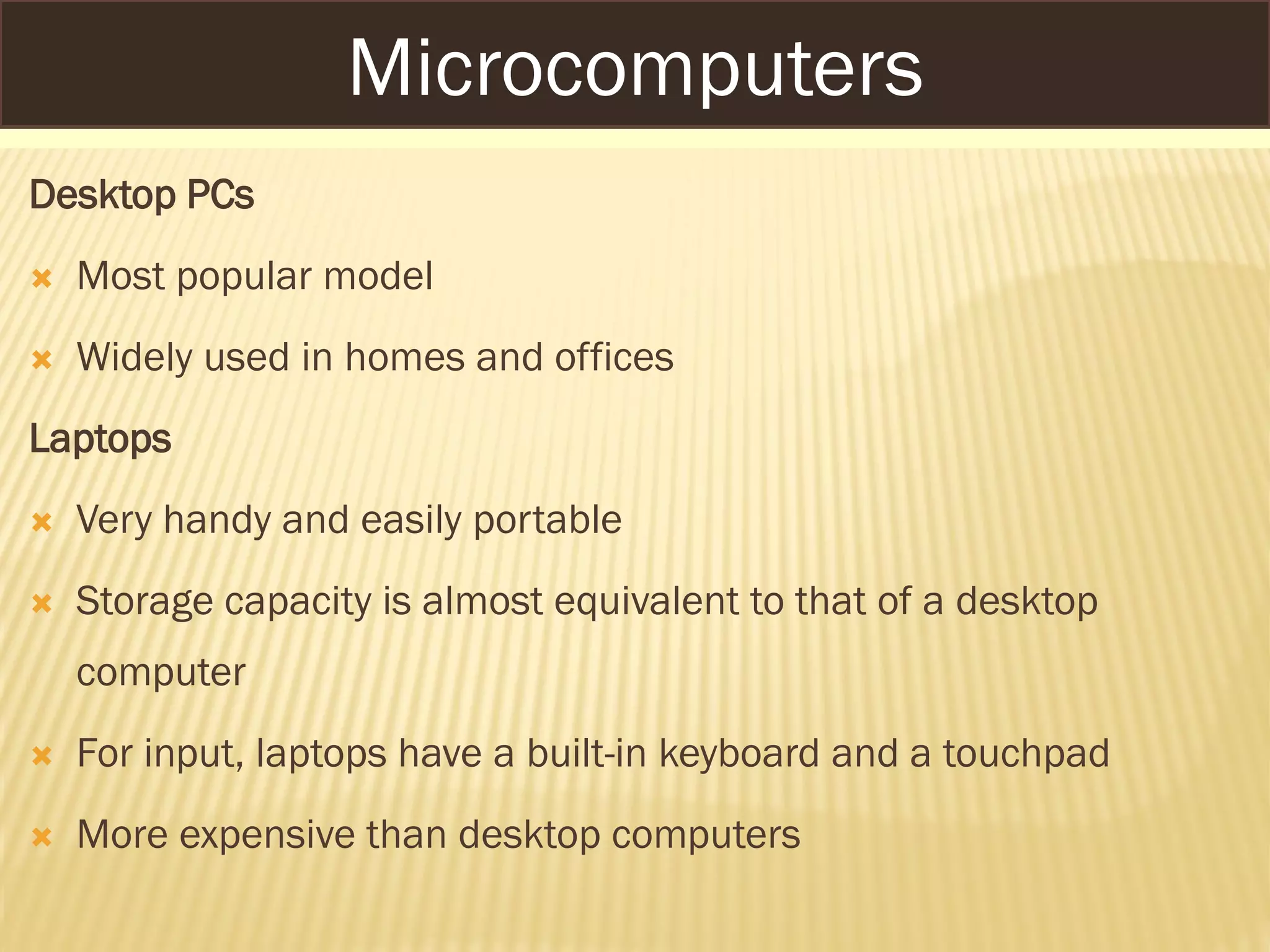 MICROCOMPUTERS
Desktop PCs
 Most popular model
 Widely used in homes and offices
Laptops
 Very handy and easily portable
 Storage capacity is almost equivalent to that of a desktop
computer
 For input, laptops have a built-in keyboard and a touchpad
 More expensive than desktop computers
Microcomputers
 